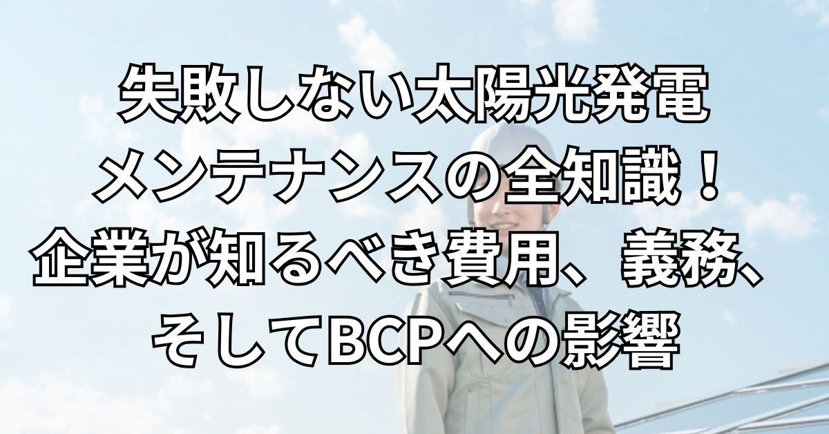 失敗しない太陽光発電メンテナンスの全知識！企業が知るべき費用、義務、そしてBCPへの影響