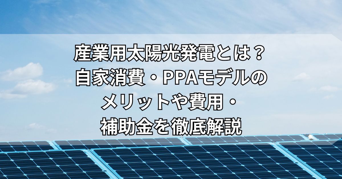産業用太陽光発電とは？自家消費・PPAモデルのメリットや費用・補助金を徹底解説