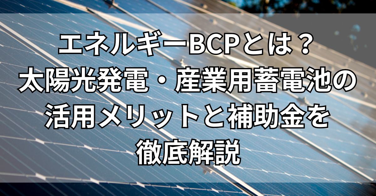 エネルギーBCPとは？太陽光発電・産業用蓄電池の活用メリットと補助金を徹底解説