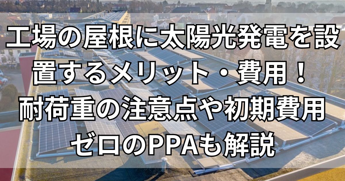 工場の屋根に太陽光発電を設置するメリット・費用！耐荷重の注意点や初期費用ゼロのPPAも解説