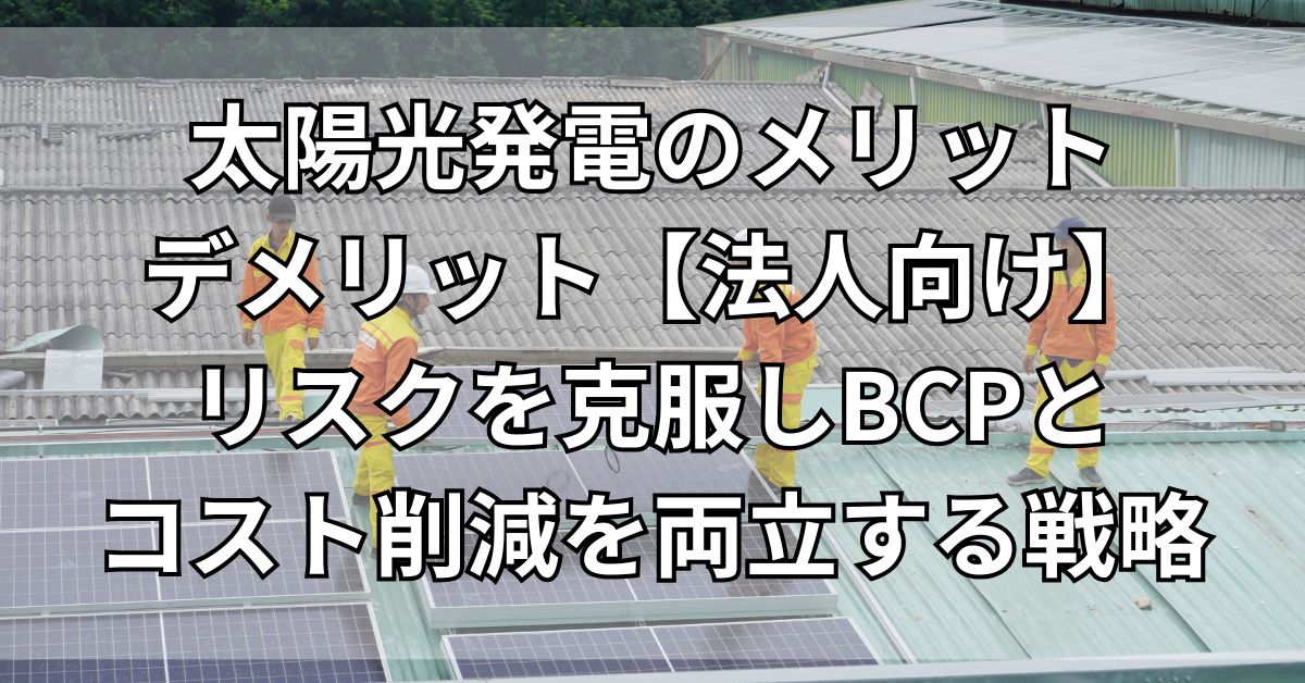 太陽光発電のメリットデメリット【法人向け】リスクを克服しBCPとコスト削減を両立する戦略
