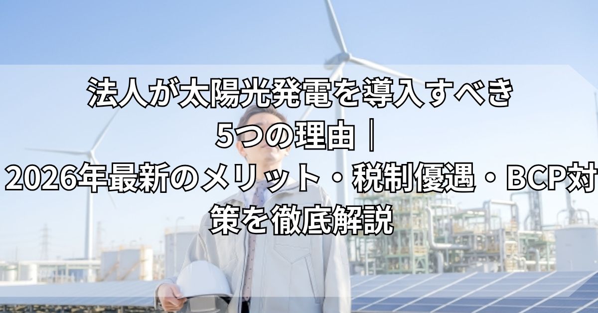 法人が太陽光発電を導入すべき5つの理由｜2026年最新のメリット・税制優遇・BCP対策を徹底解説