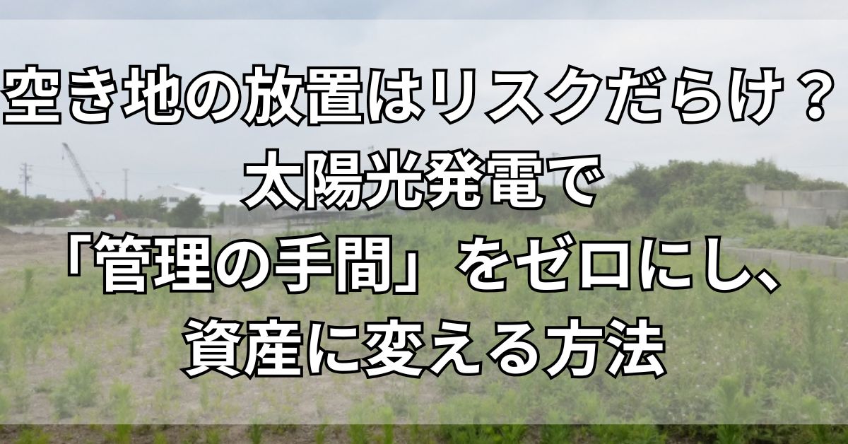 空き地の放置はリスクだらけ？太陽光発電で「管理の手間」をゼロにし、資産に変える方法