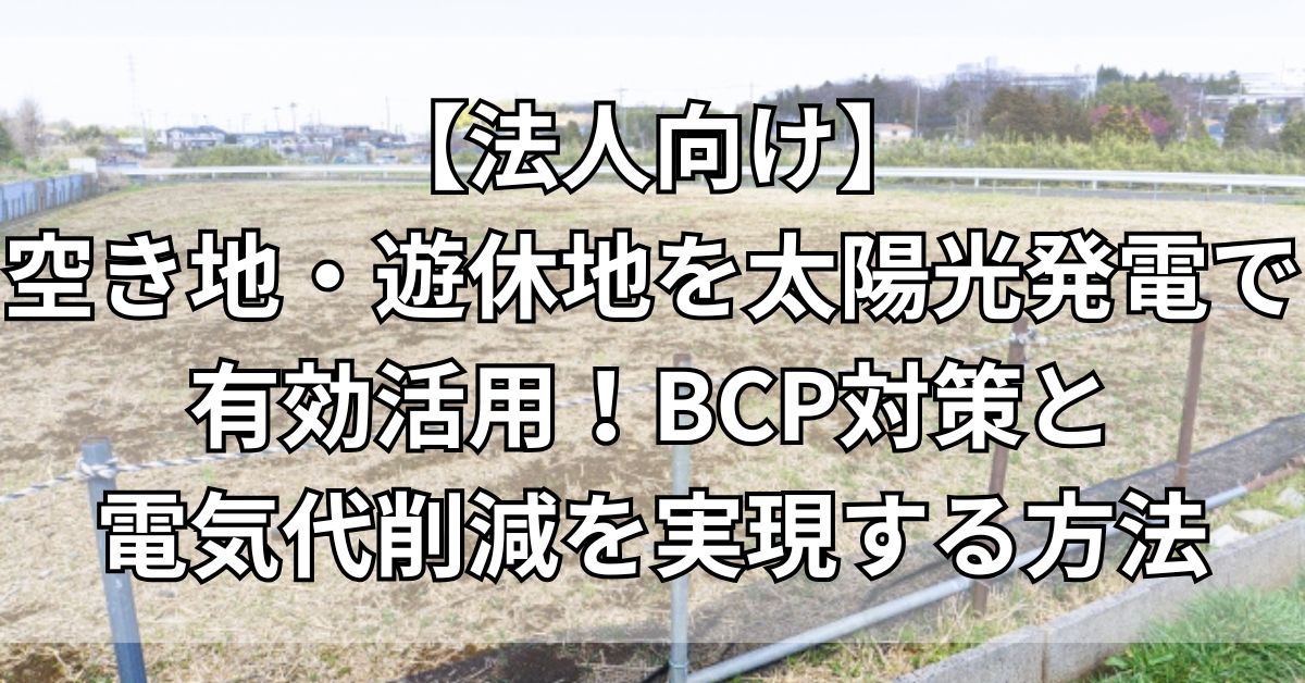 【法人向け】空き地・遊休地を太陽光発電で有効活用！BCP対策と電気代削減を実現する方法