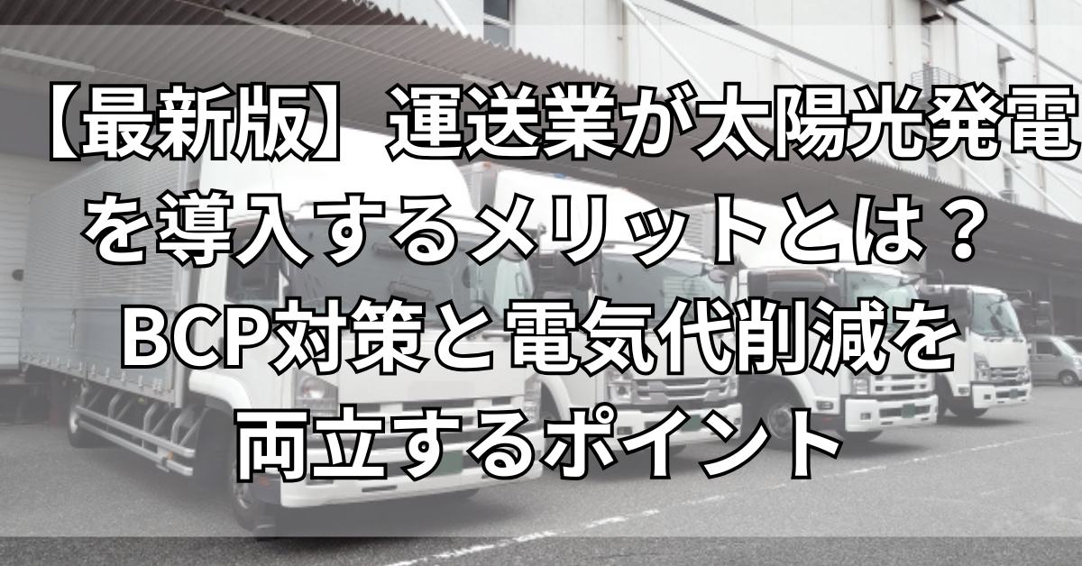 【最新版】運送業が太陽光発電を導入するメリットとは？BCP対策と電気代削減を両立するポイント